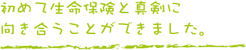 初めて生命保険と真剣に向き合うことができました